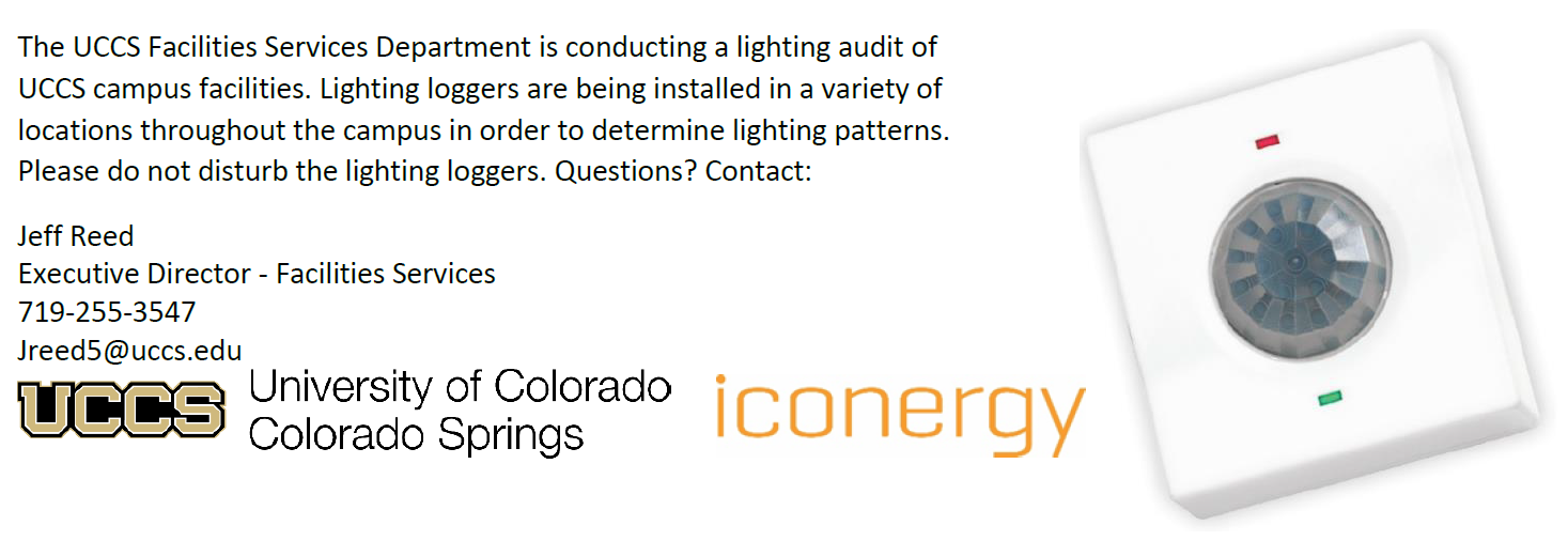 Facilities Services Department is conducting a lighting audit of UCCS campus facilities. Lighting loggers are being installed in a variety of locations throughout the campus in order to determine lighting patterns. Please do not disturb the lighting loggers. 